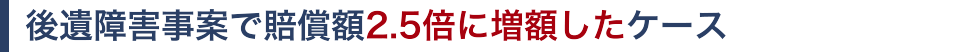 後遺障害事案で賠償額2.5倍に増額したケース